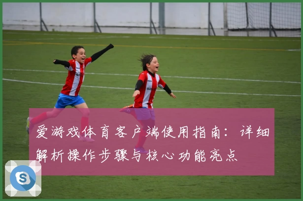 爱游戏体育客户端使用指南：详细解析操作步骤与核心功能亮点