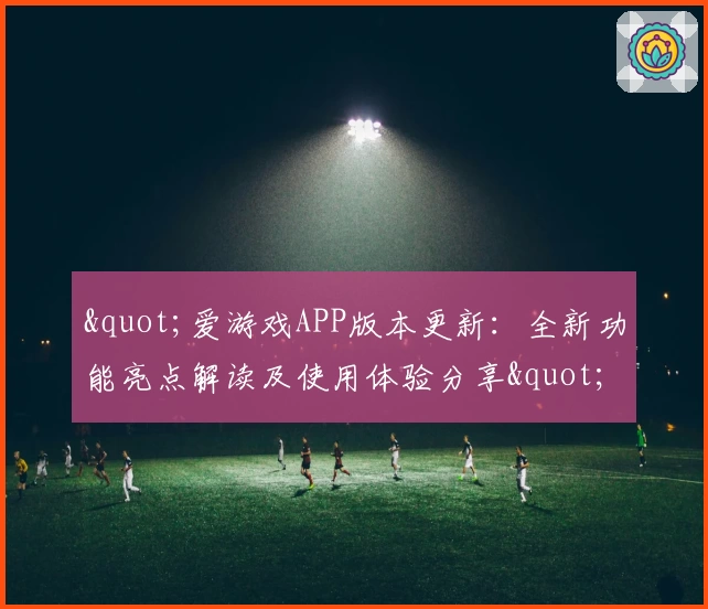 "爱游戏APP版本更新：全新功能亮点解读及使用体验分享"
