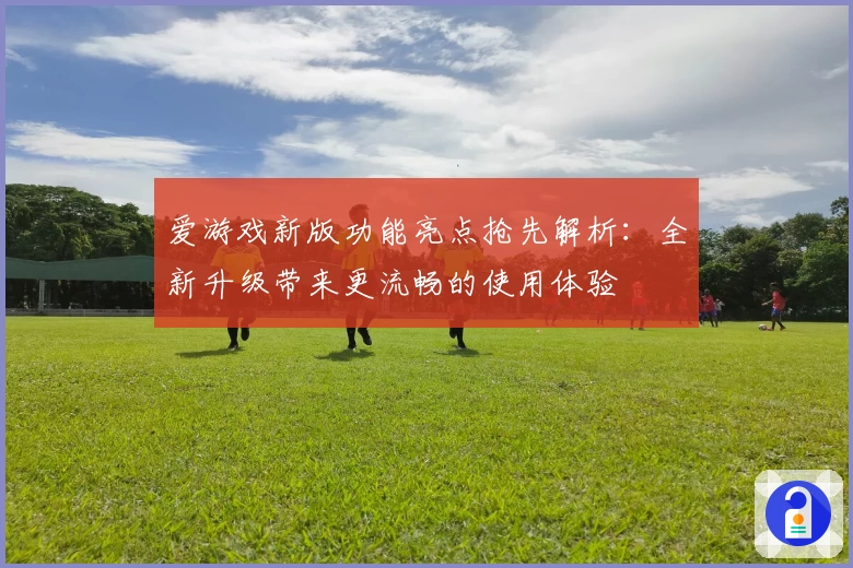 爱游戏新版功能亮点抢先解析：全新升级带来更流畅的使用体验
