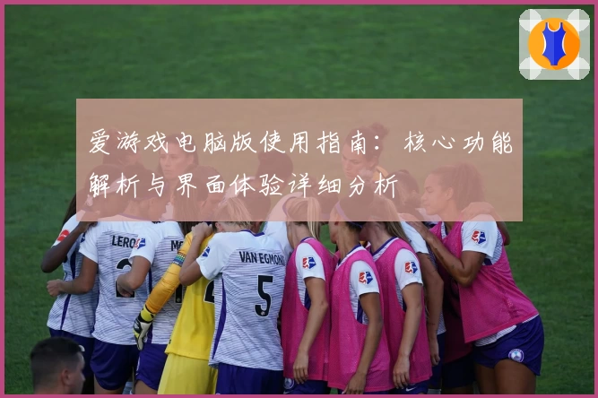 爱游戏电脑版使用指南：核心功能解析与界面体验详细分析