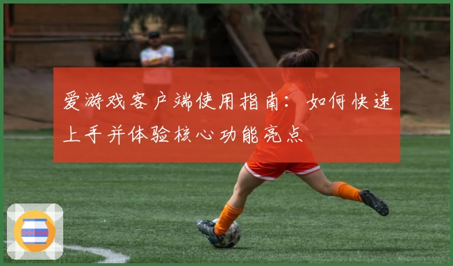 爱游戏客户端使用指南：如何快速上手并体验核心功能亮点