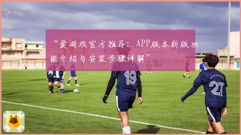 “爱游戏官方推荐：APP版本新版功能介绍与安装步骤详解”